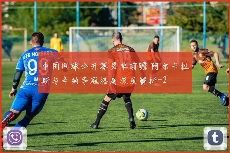 中国网球公开赛男单前瞻 阿尔卡拉斯与辛纳争冠格局深度解析