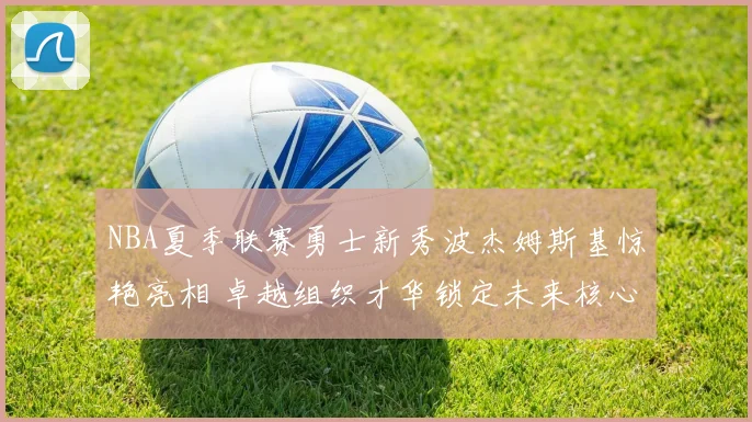 NBA夏季联赛勇士新秀波杰姆斯基惊艳亮相 卓越组织才华锁定未来核心地位