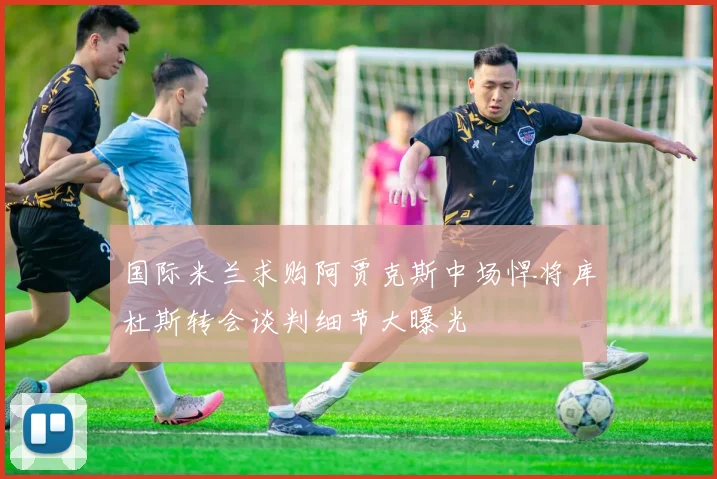 国际米兰求购阿贾克斯中场悍将库杜斯转会谈判细节大曝光