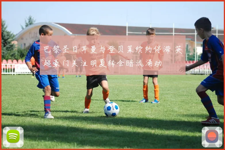 巴黎圣日耳曼与登贝莱续约停滞 英超豪门关注明夏转会暗流涌动