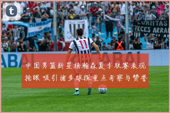 中国男篮新星杨瀚森夏季联赛表现抢眼 吸引诸多球探重点考察与赞誉