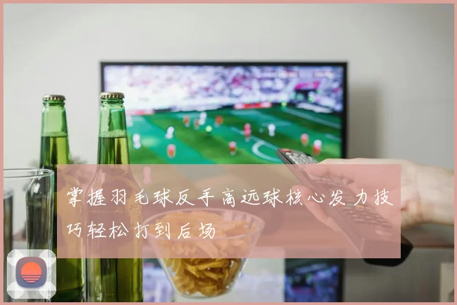 掌握羽毛球反手高远球核心发力技巧轻松打到后场
