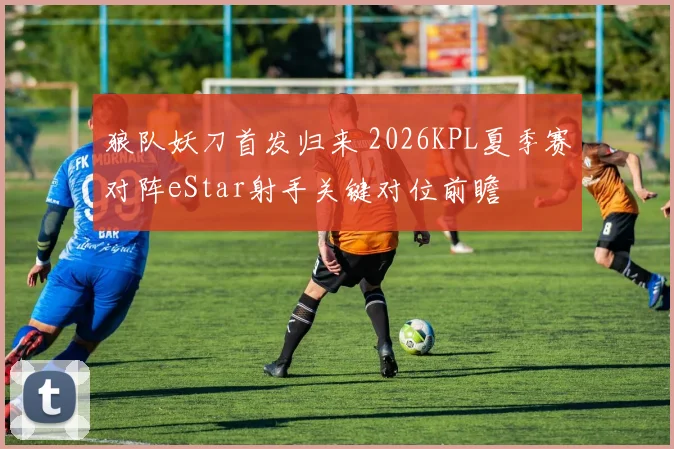 狼队妖刀首发归来 2026KPL夏季赛对阵eStar射手关键对位前瞻