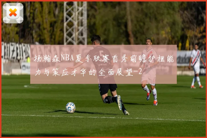 杨瀚森NBA夏季联赛首秀前瞻护框能力与策应才华的全面展望
