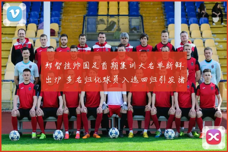 郑智挂帅国足首期集训大名单新鲜出炉 多名归化球员入选回归引发诸多热议与展望