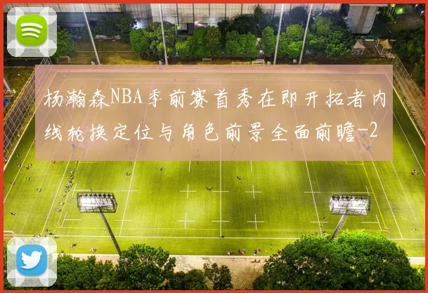 杨瀚森NBA季前赛首秀在即开拓者内线轮换定位与角色前景全面前瞻