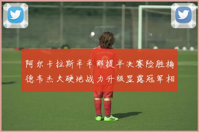 阿尔卡拉斯辛辛那提半决赛险胜梅德韦杰夫硬地战力升级显露冠军相