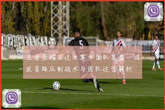 王者荣耀亚运决赛中国队复盘一诺发育路压制战术与团队运营解析
