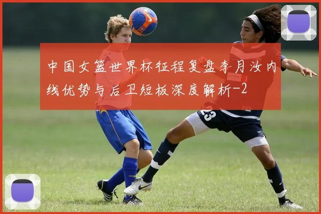 中国女篮世界杯征程复盘李月汝内线优势与后卫短板深度解析