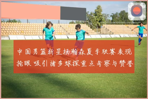 中国男篮新星杨瀚森夏季联赛表现抢眼 吸引诸多球探重点考察与赞誉