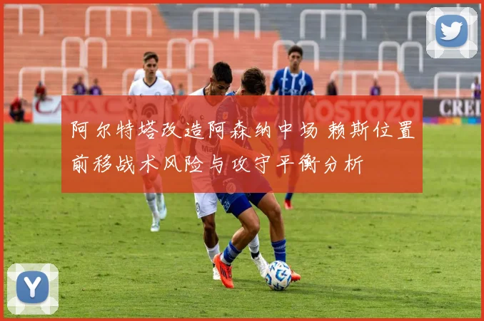 阿尔特塔改造阿森纳中场 赖斯位置前移战术风险与攻守平衡分析