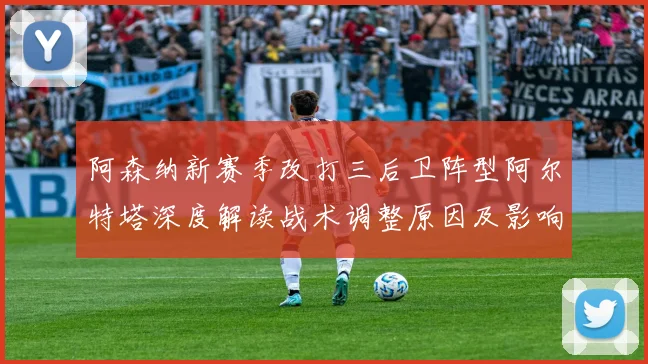 阿森纳新赛季改打三后卫阵型阿尔特塔深度解读战术调整原因及影响
