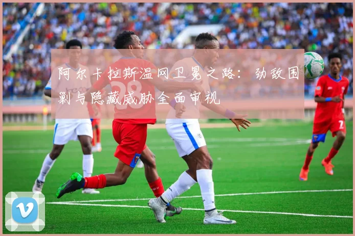 阿尔卡拉斯温网卫冕之路：劲敌围剿与隐藏威胁全面审视