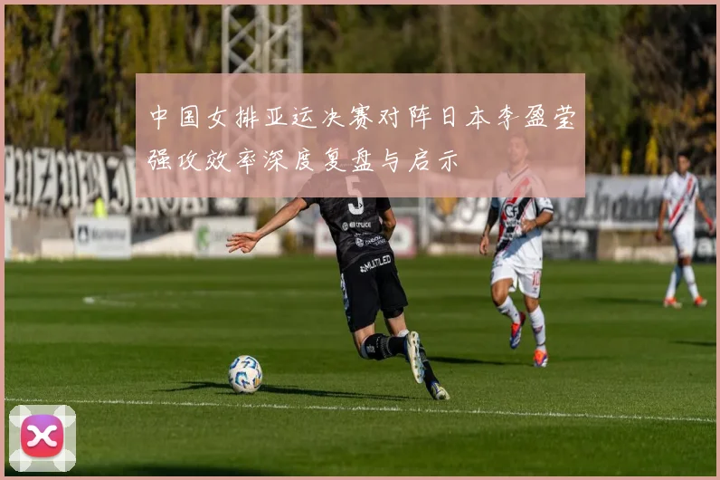 中国女排亚运决赛对阵日本李盈莹强攻效率深度复盘与启示