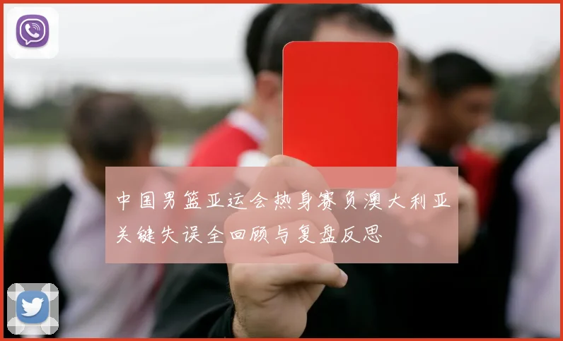 中国男篮亚运会热身赛负澳大利亚关键失误全回顾与复盘反思