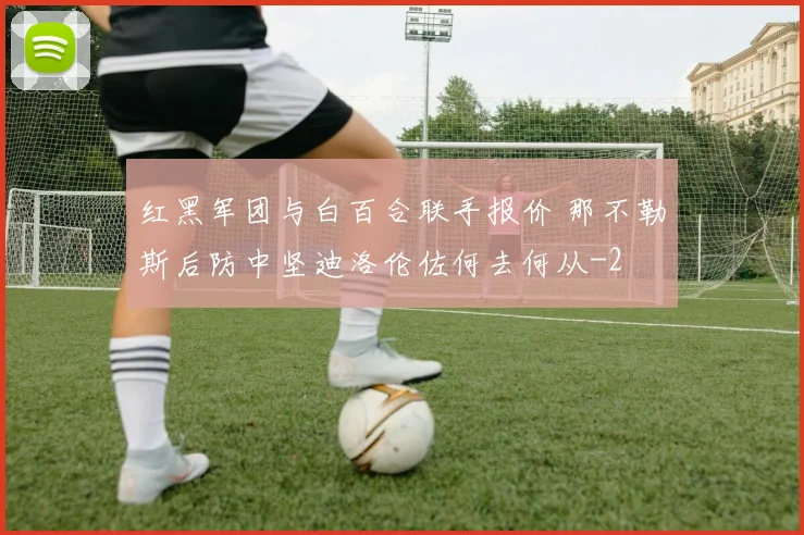 红黑军团与白百合联手报价 那不勒斯后防中坚迪洛伦佐何去何从