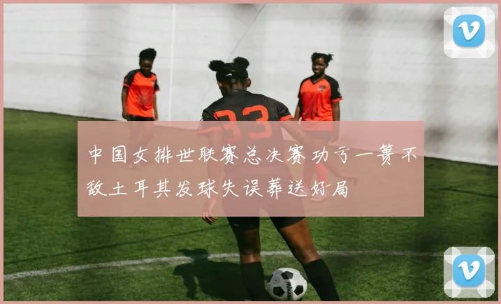 中国女排世联赛总决赛功亏一篑不敌土耳其发球失误葬送好局