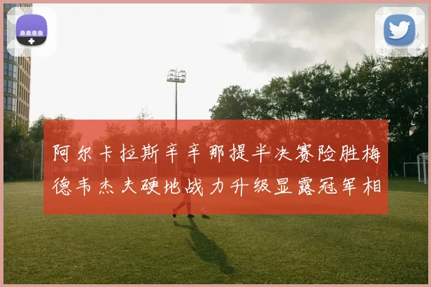 阿尔卡拉斯辛辛那提半决赛险胜梅德韦杰夫硬地战力升级显露冠军相