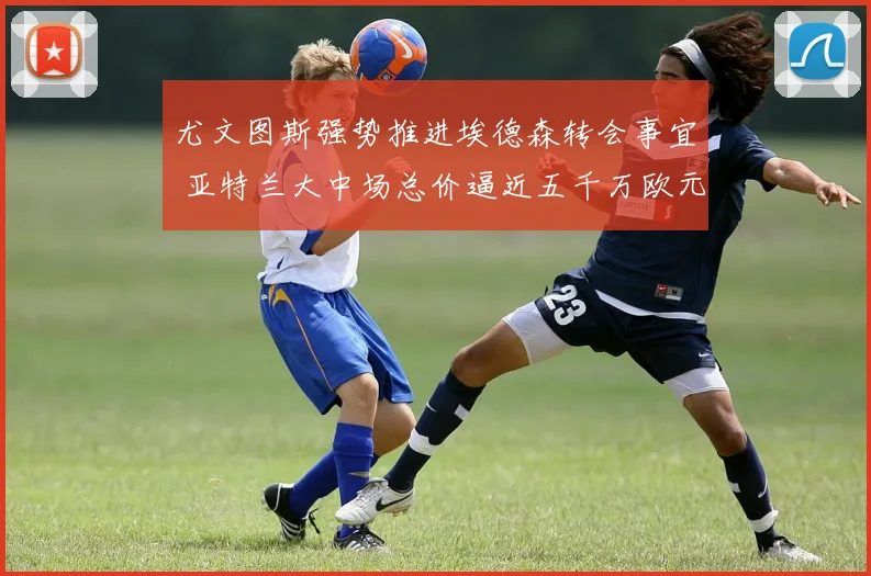 尤文图斯强势推进埃德森转会事宜 亚特兰大中场总价逼近五千万欧元