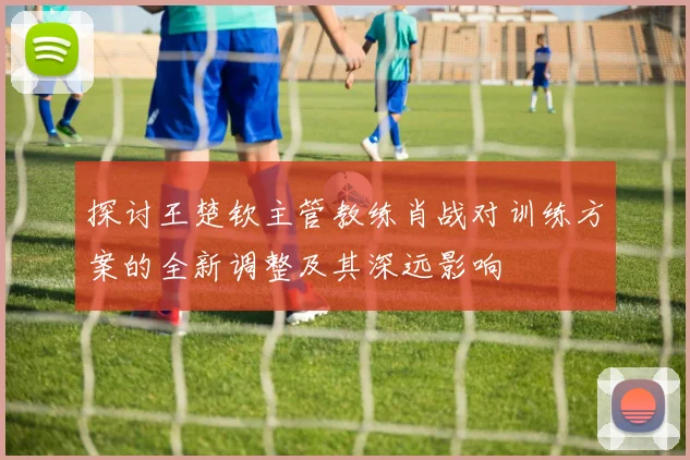 探讨王楚钦主管教练肖战对训练方案的全新调整及其深远影响