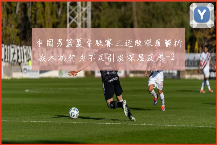 中国男篮夏季联赛三连败深度解析 战术执行力不足引发深层反思