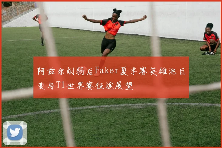 阿兹尔削弱后Faker夏季赛英雄池巨变与T1世界赛征途展望
