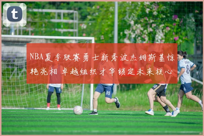 NBA夏季联赛勇士新秀波杰姆斯基惊艳亮相 卓越组织才华锁定未来核心地位