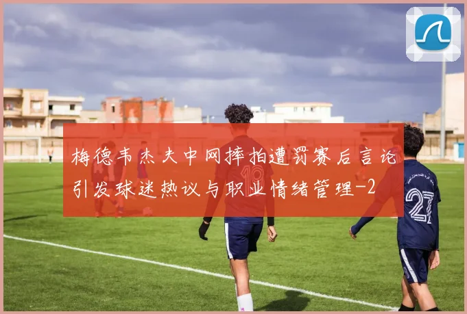 梅德韦杰夫中网摔拍遭罚赛后言论引发球迷热议与职业情绪管理