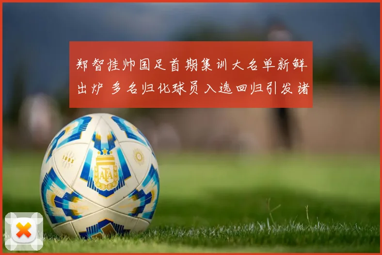 郑智挂帅国足首期集训大名单新鲜出炉 多名归化球员入选回归引发诸多热议与展望