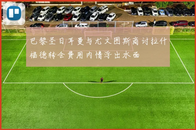 巴黎圣日耳曼与尤文图斯商讨拉什福德转会费用内情浮出水面