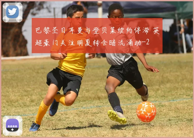 巴黎圣日耳曼与登贝莱续约停滞 英超豪门关注明夏转会暗流涌动