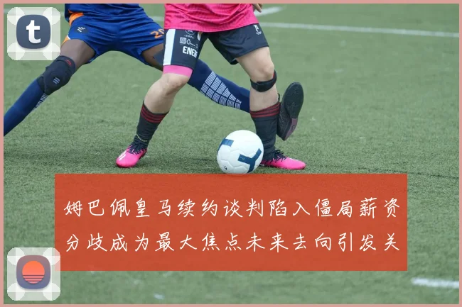姆巴佩皇马续约谈判陷入僵局薪资分歧成为最大焦点未来去向引发关注