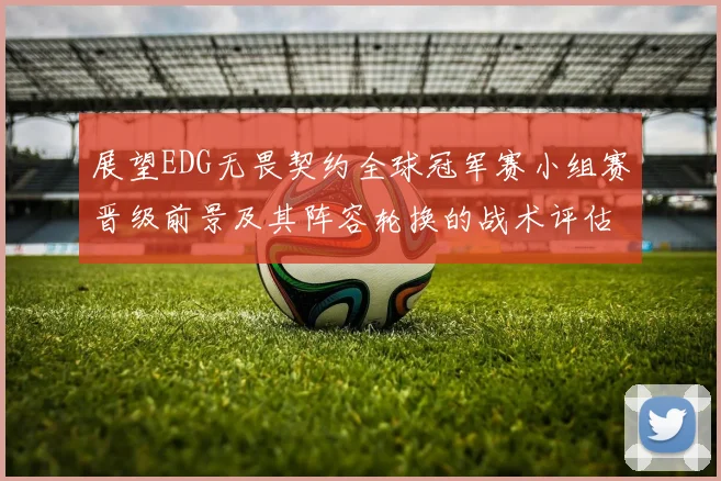 展望EDG无畏契约全球冠军赛小组赛晋级前景及其阵容轮换的战术评估