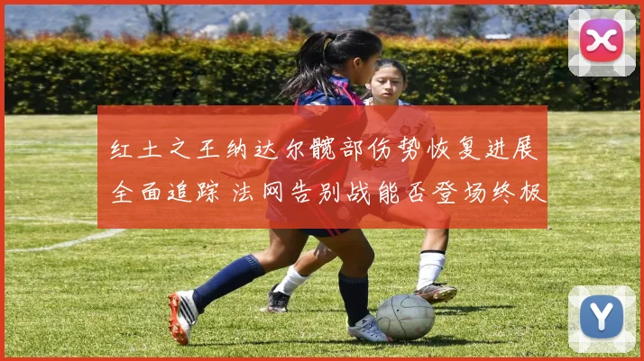红土之王纳达尔髋部伤势恢复进展全面追踪 法网告别战能否登场终极悬念解析