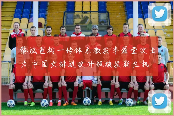 蔡斌重构一传体系激发李盈莹攻击力 中国女排进攻升级焕发新生机