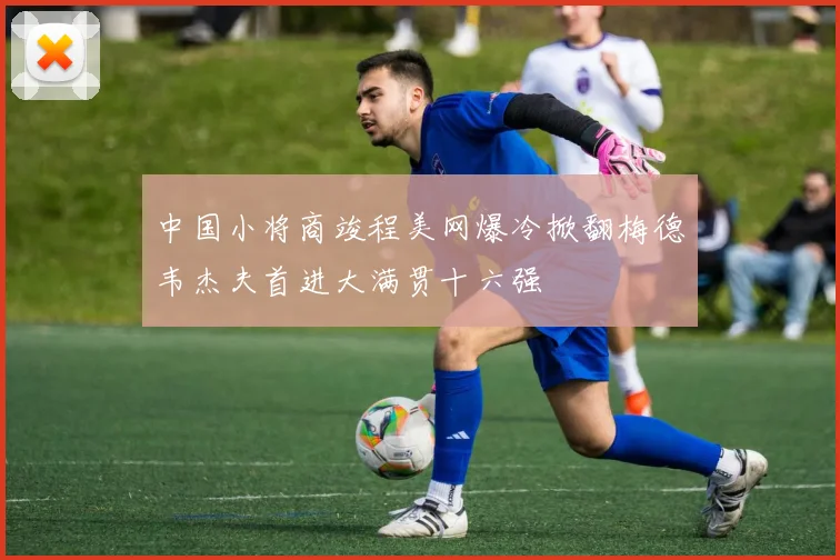 中国小将商竣程美网爆冷掀翻梅德韦杰夫首进大满贯十六强
