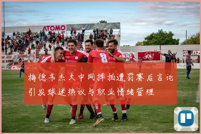 梅德韦杰夫中网摔拍遭罚赛后言论引发球迷热议与职业情绪管理
