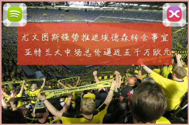 尤文图斯强势推进埃德森转会事宜 亚特兰大中场总价逼近五千万欧元