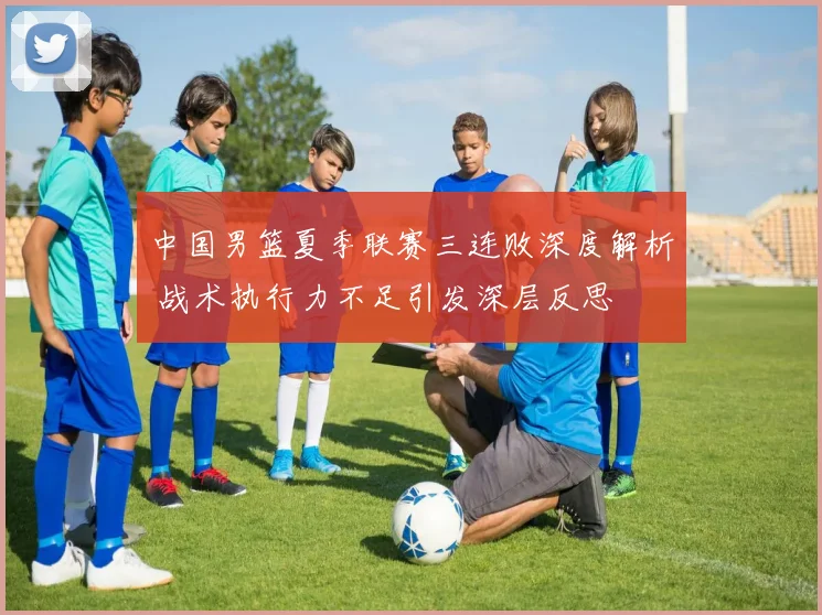 中国男篮夏季联赛三连败深度解析 战术执行力不足引发深层反思