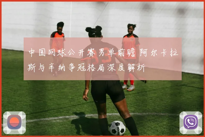 中国网球公开赛男单前瞻 阿尔卡拉斯与辛纳争冠格局深度解析