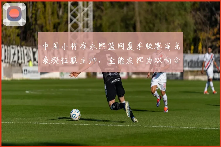 中国小将崔永熙篮网夏季联赛高光表现征服主帅,全能发挥为双向合同增添关键砝码