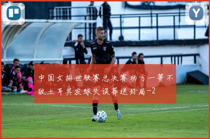 中国女排世联赛总决赛功亏一篑不敌土耳其发球失误葬送好局