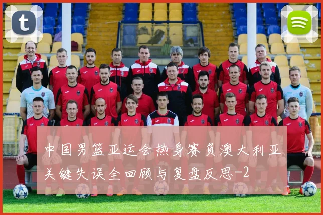 中国男篮亚运会热身赛负澳大利亚关键失误全回顾与复盘反思