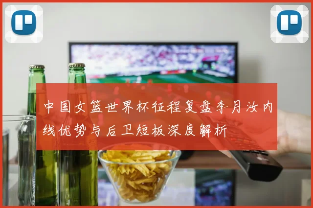 中国女篮世界杯征程复盘李月汝内线优势与后卫短板深度解析