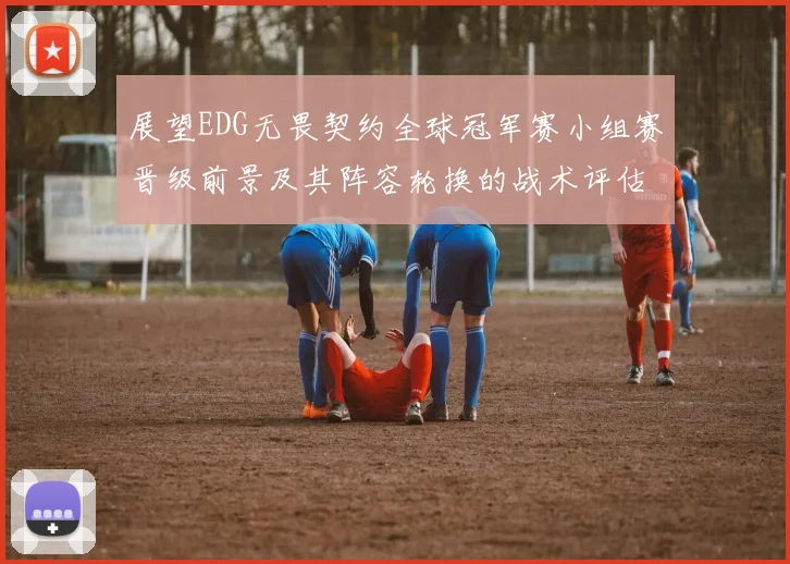 展望EDG无畏契约全球冠军赛小组赛晋级前景及其阵容轮换的战术评估