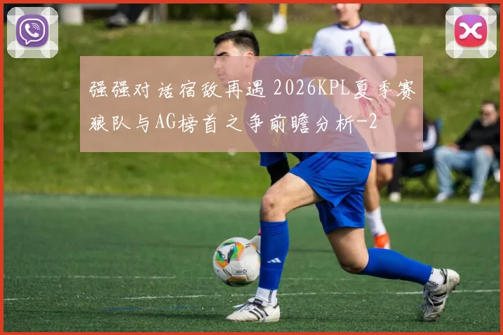 强强对话宿敌再遇 2026KPL夏季赛狼队与AG榜首之争前瞻分析