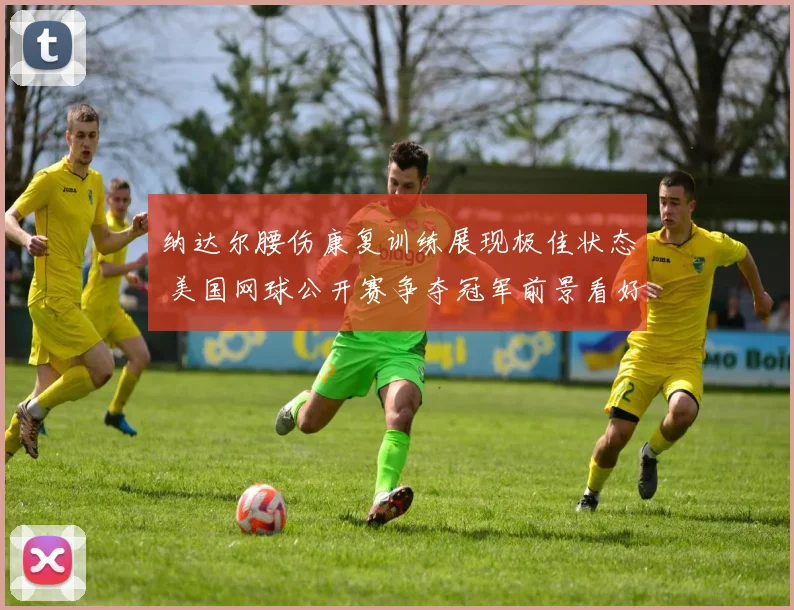 纳达尔腰伤康复训练展现极佳状态 美国网球公开赛争夺冠军前景看好