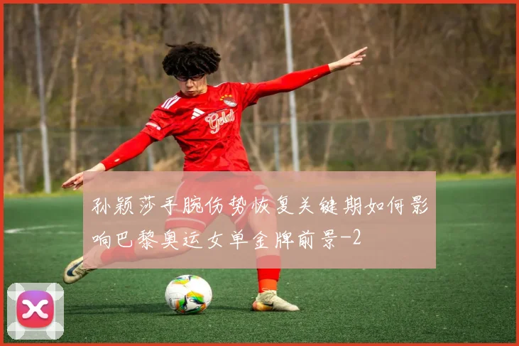 孙颖莎手腕伤势恢复关键期如何影响巴黎奥运女单金牌前景