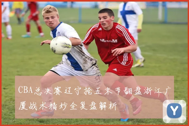 CBA总决赛辽宁抢五末节翻盘浙江广厦战术精妙全复盘解析