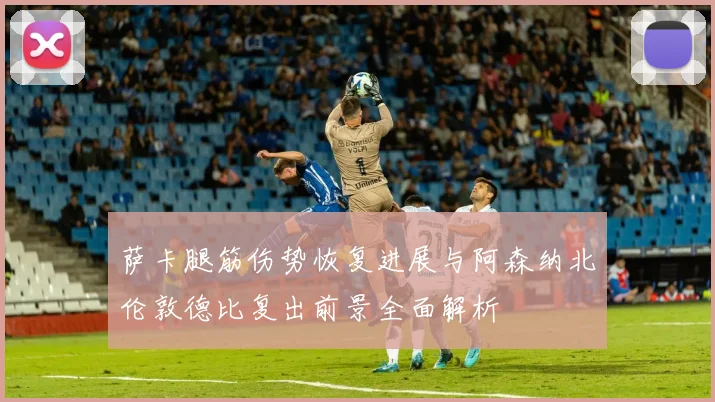 萨卡腿筋伤势恢复进展与阿森纳北伦敦德比复出前景全面解析